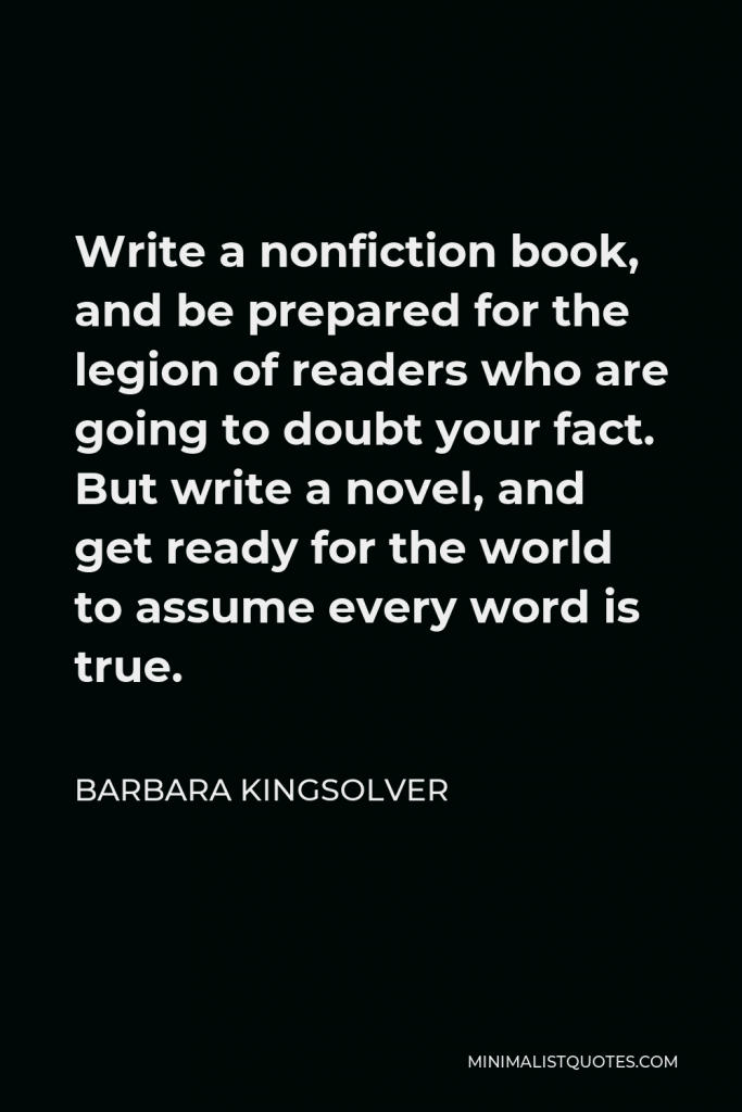 Barbara Kingsolver Quote - Write a nonfiction book, and be prepared for the legion of readers who are going to doubt your fact. But write a novel, and get ready for the world to assume every word is true.