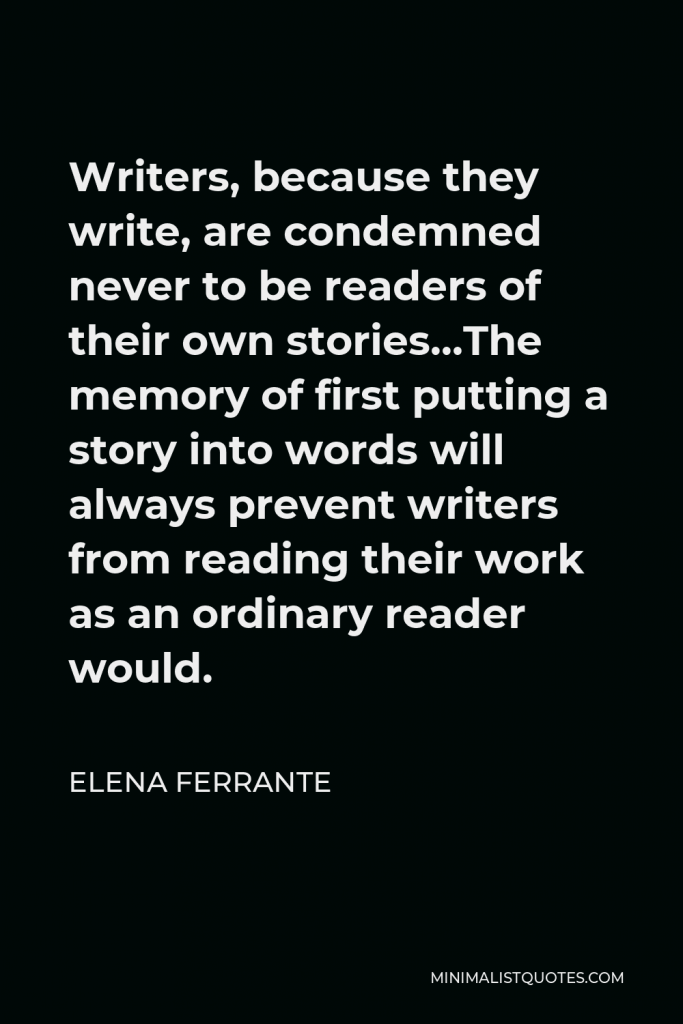 Elena Ferrante Quote - Writers, because they write, are condemned never to be readers of their own stories…The memory of first putting a story into words will always prevent writers from reading their work as an ordinary reader would.