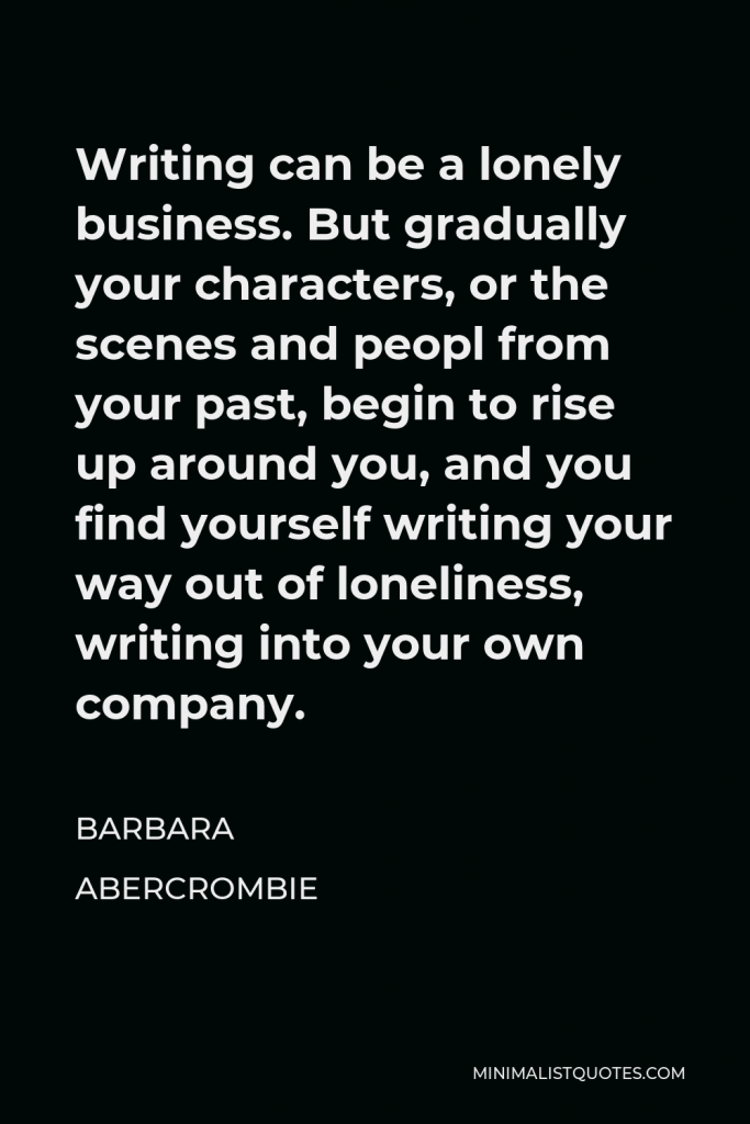Barbara Abercrombie Quote - Writing can be a lonely business. But gradually your characters, or the scenes and peopl from your past, begin to rise up around you, and you find yourself writing your way out of loneliness, writing into your own company.