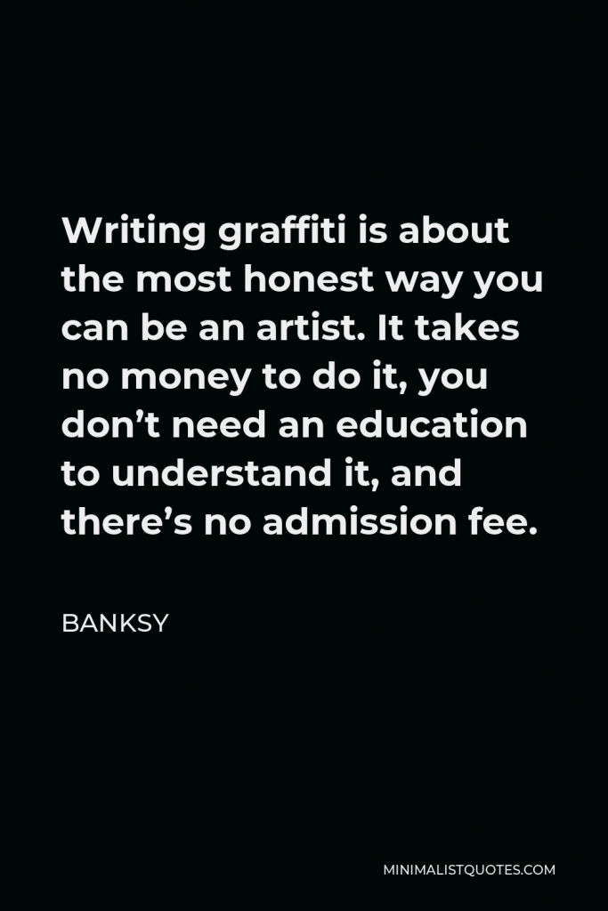 Banksy Quote - Writing graffiti is about the most honest way you can be an artist. It takes no money to do it, you don’t need an education to understand it, and there’s no admission fee.