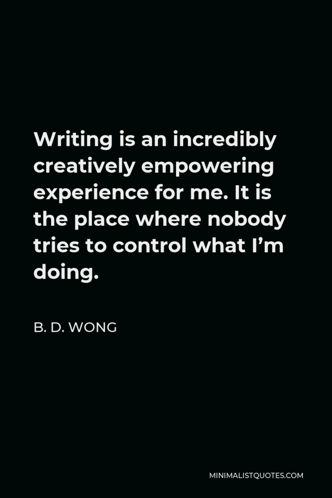 B. D. Wong Quote - Writing is an incredibly creatively empowering experience for me. It is the place where nobody tries to control what I’m doing.
