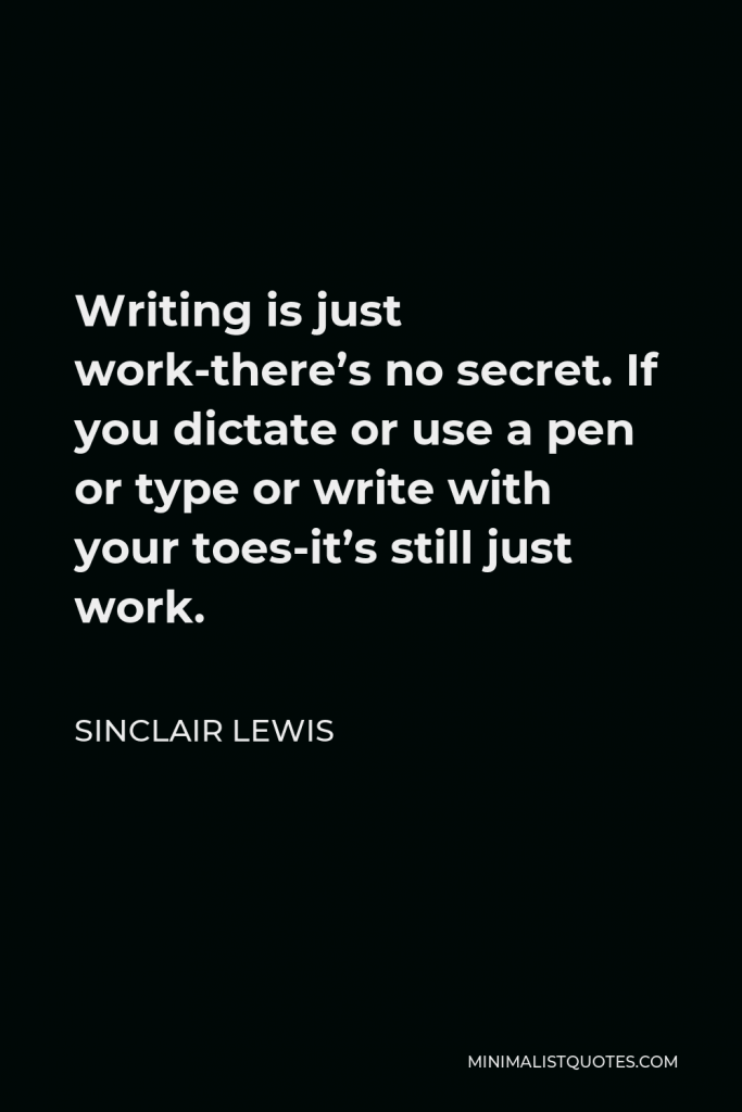 Sinclair Lewis Quote - Writing is just work-there’s no secret. If you dictate or use a pen or type or write with your toes-it’s still just work.