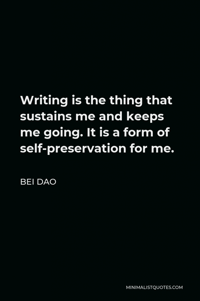 Bei Dao Quote - Writing is the thing that sustains me and keeps me going. It is a form of self-preservation for me.