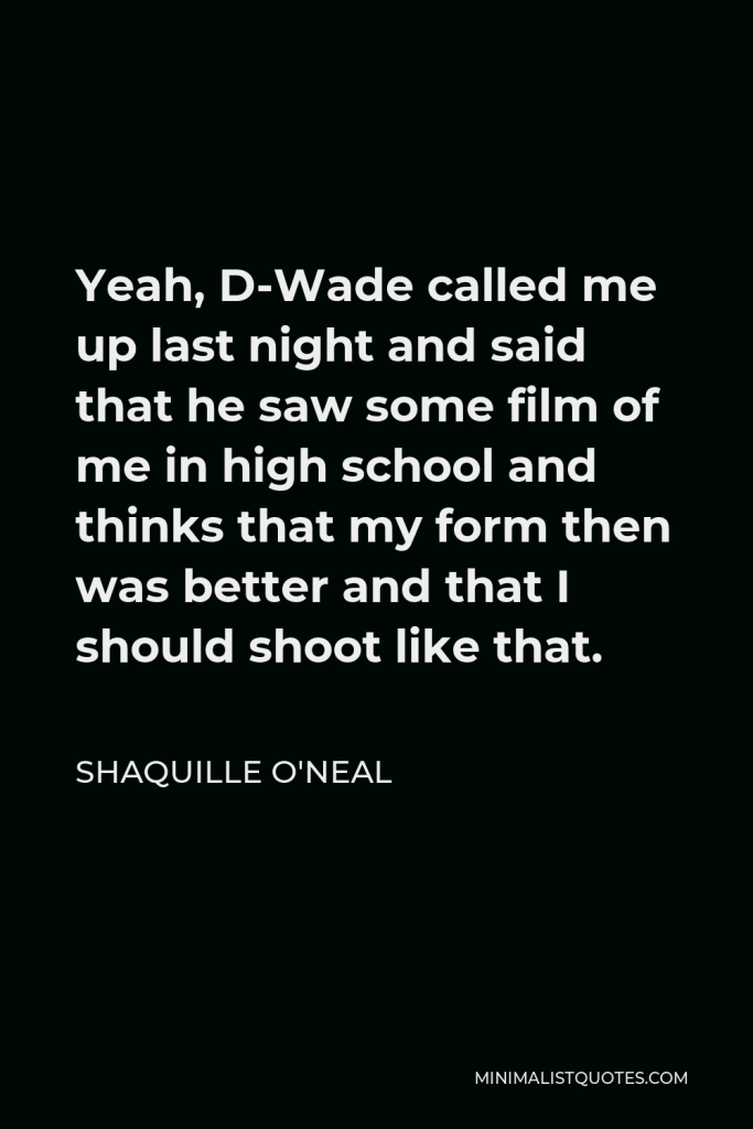 Shaquille O'Neal Quote - Yeah, D-Wade called me up last night and said that he saw some film of me in high school and thinks that my form then was better and that I should shoot like that.