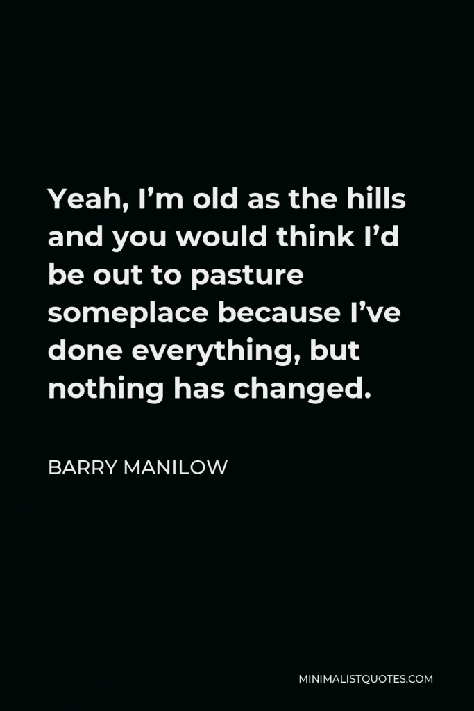 Barry Manilow Quote - Yeah, I’m old as the hills and you would think I’d be out to pasture someplace because I’ve done everything, but nothing has changed.