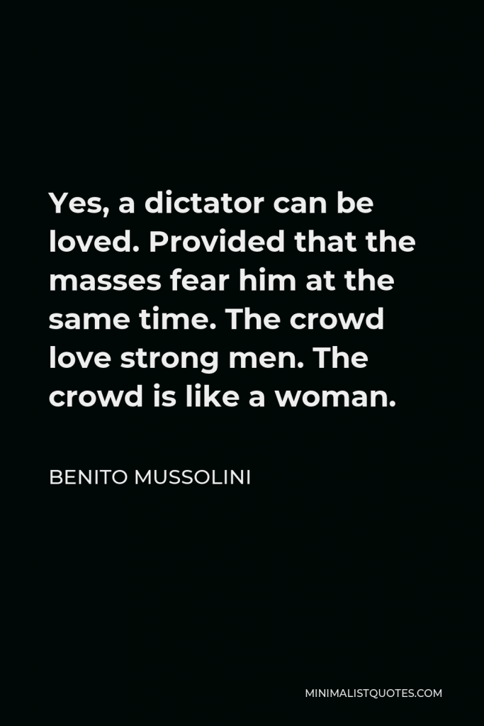 Benito Mussolini Quote - Yes, a dictator can be loved. Provided that the masses fear him at the same time. The crowd love strong men. The crowd is like a woman.