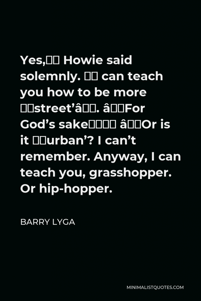 Barry Lyga Quote - Yes,” Howie said solemnly. “I can teach you how to be more ‘street’”. “For God’s sake…” “Or is it ‘urban’? I can’t remember. Anyway, I can teach you, grasshopper. Or hip-hopper.
