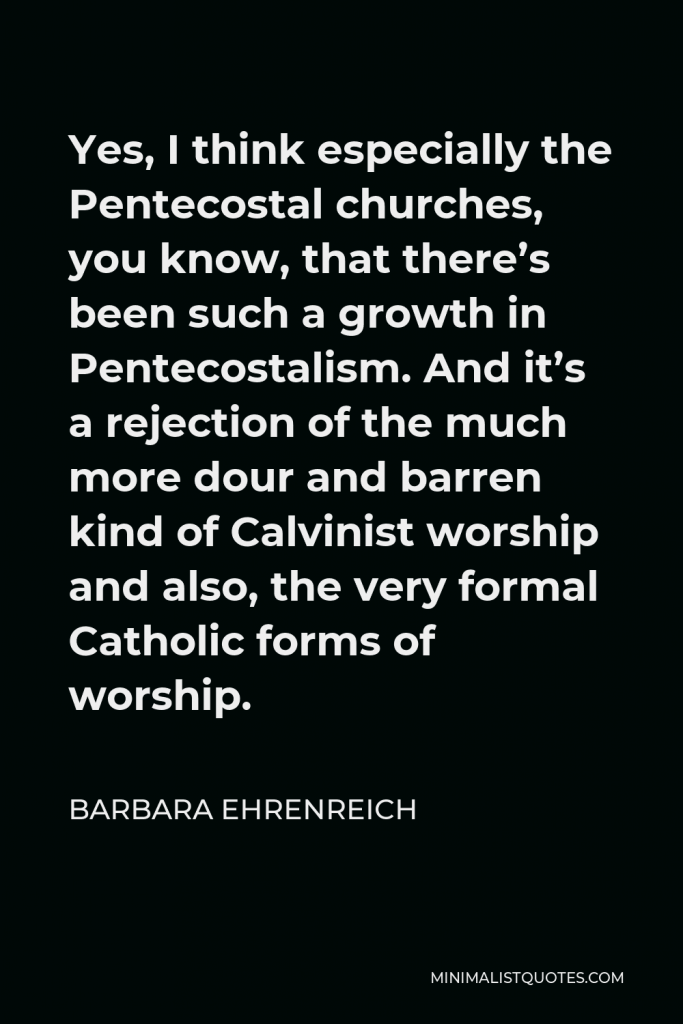 Barbara Ehrenreich Quote - Yes, I think especially the Pentecostal churches, you know, that there’s been such a growth in Pentecostalism. And it’s a rejection of the much more dour and barren kind of Calvinist worship and also, the very formal Catholic forms of worship.