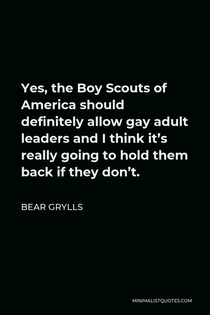 Bear Grylls Quote - Yes, the Boy Scouts of America should definitely allow gay adult leaders and I think it’s really going to hold them back if they don’t.