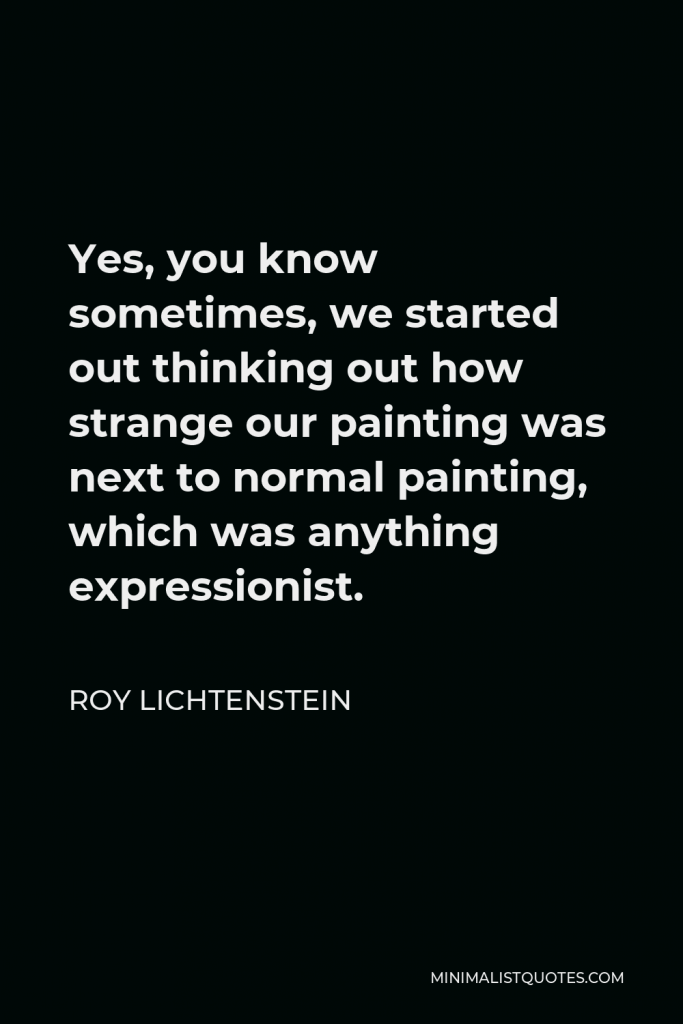 Roy Lichtenstein Quote - Yes, you know sometimes, we started out thinking out how strange our painting was next to normal painting, which was anything expressionist.