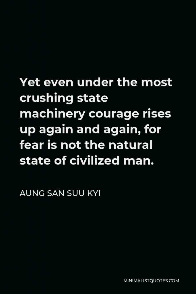 Aung San Suu Kyi Quote - Yet even under the most crushing state machinery courage rises up again and again, for fear is not the natural state of civilized man.