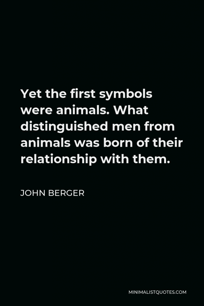 John Berger Quote - Yet the first symbols were animals. What distinguished men from animals was born of their relationship with them.