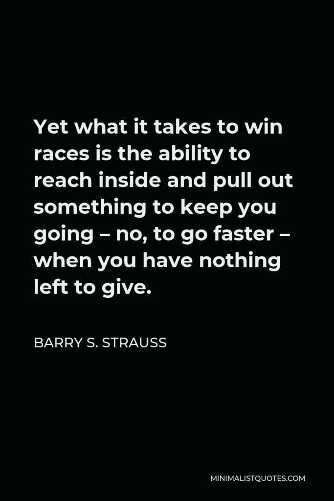 Barry S. Strauss Quote - Yet what it takes to win races is the ability to reach inside and pull out something to keep you going – no, to go faster – when you have nothing left to give.