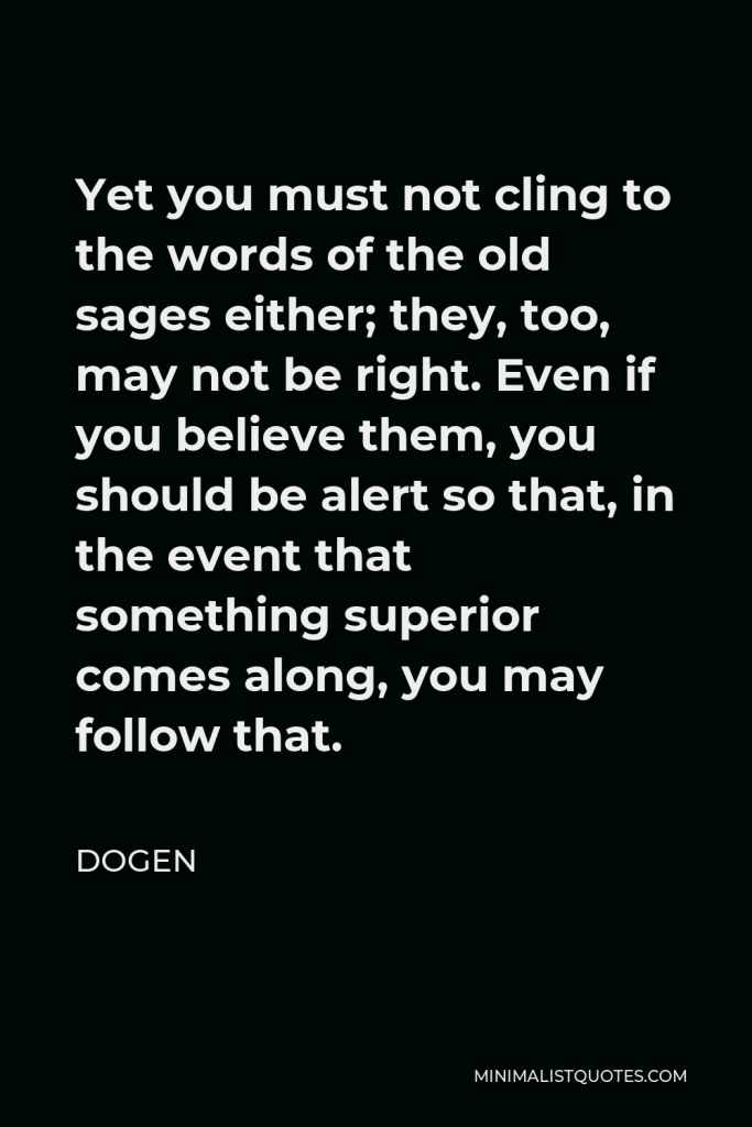 Dogen Quote - Yet you must not cling to the words of the old sages either; they, too, may not be right. Even if you believe them, you should be alert so that, in the event that something superior comes along, you may follow that.