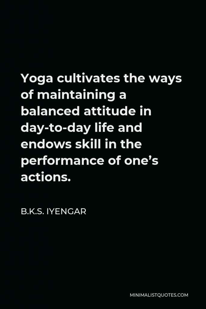 B.K.S. Iyengar Quote - Yoga cultivates the ways of maintaining a balanced attitude in day-to-day life and endows skill in the performance of one’s actions.