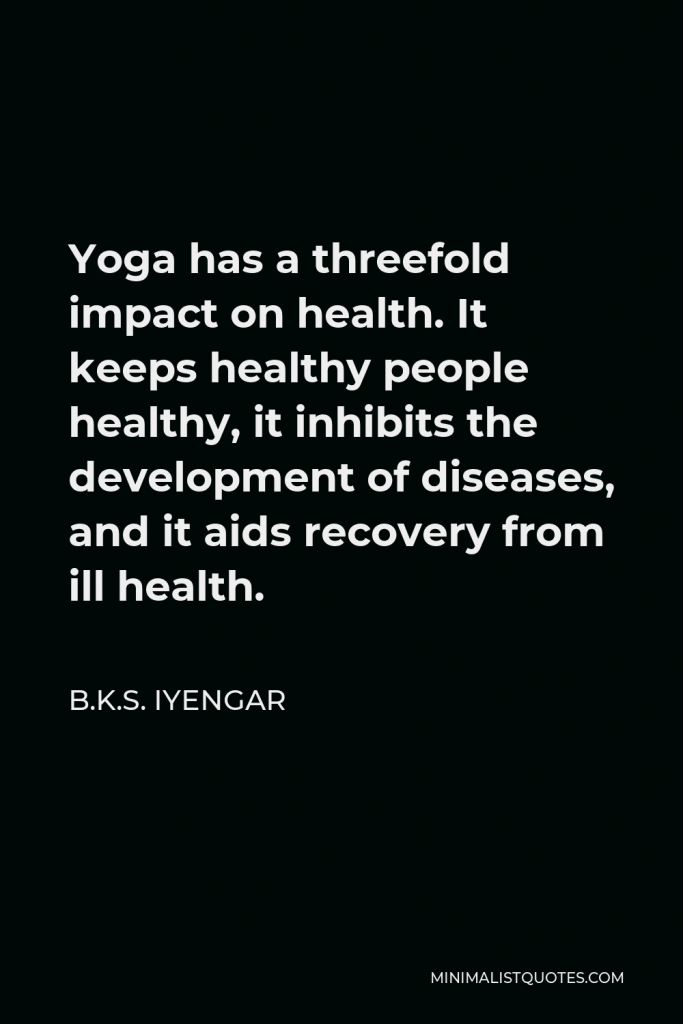 B.K.S. Iyengar Quote - Yoga has a threefold impact on health. It keeps healthy people healthy, it inhibits the development of diseases, and it aids recovery from ill health.