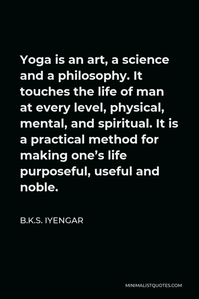 B.K.S. Iyengar Quote - Yoga is an art, a science and a philosophy. It touches the life of man at every level, physical, mental, and spiritual. It is a practical method for making one’s life purposeful, useful and noble.