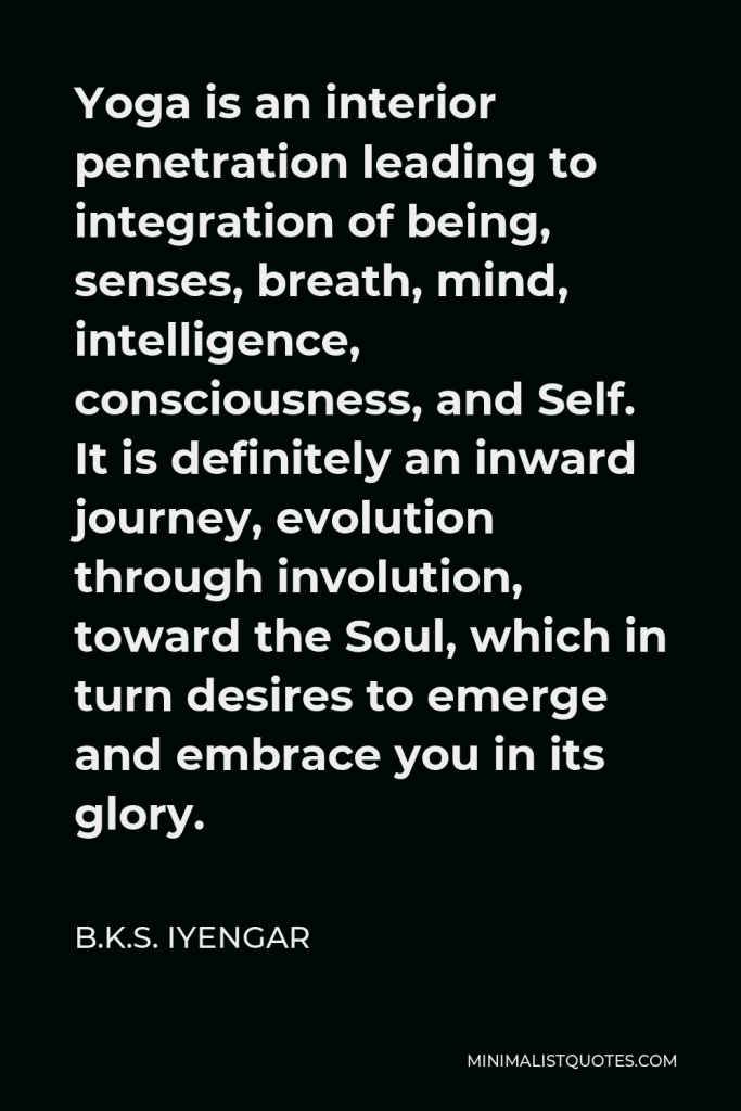 B.K.S. Iyengar Quote - Yoga is an interior penetration leading to integration of being, senses, breath, mind, intelligence, consciousness, and Self. It is definitely an inward journey, evolution through involution, toward the Soul, which in turn desires to emerge and embrace you in its glory.