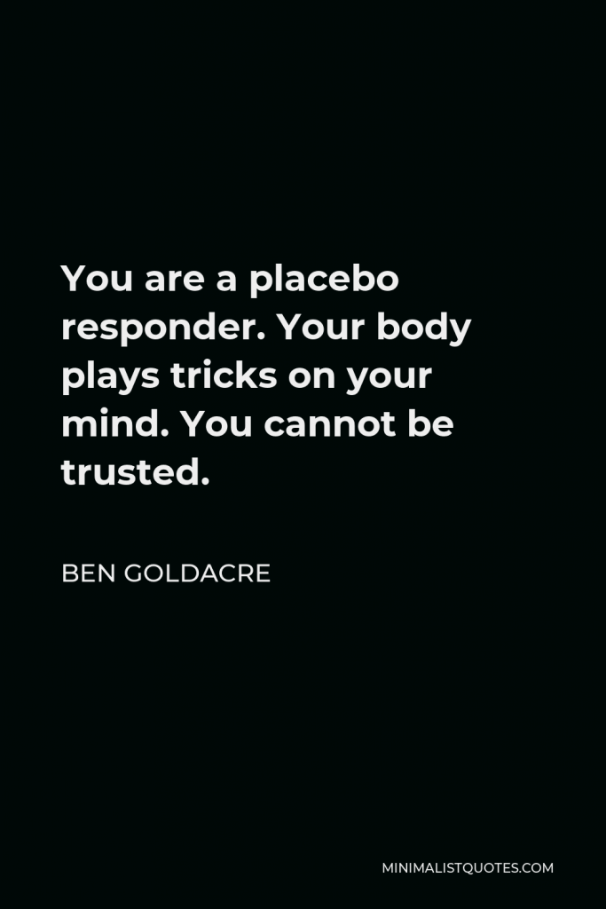 Ben Goldacre Quote - You are a placebo responder. Your body plays tricks on your mind. You cannot be trusted.