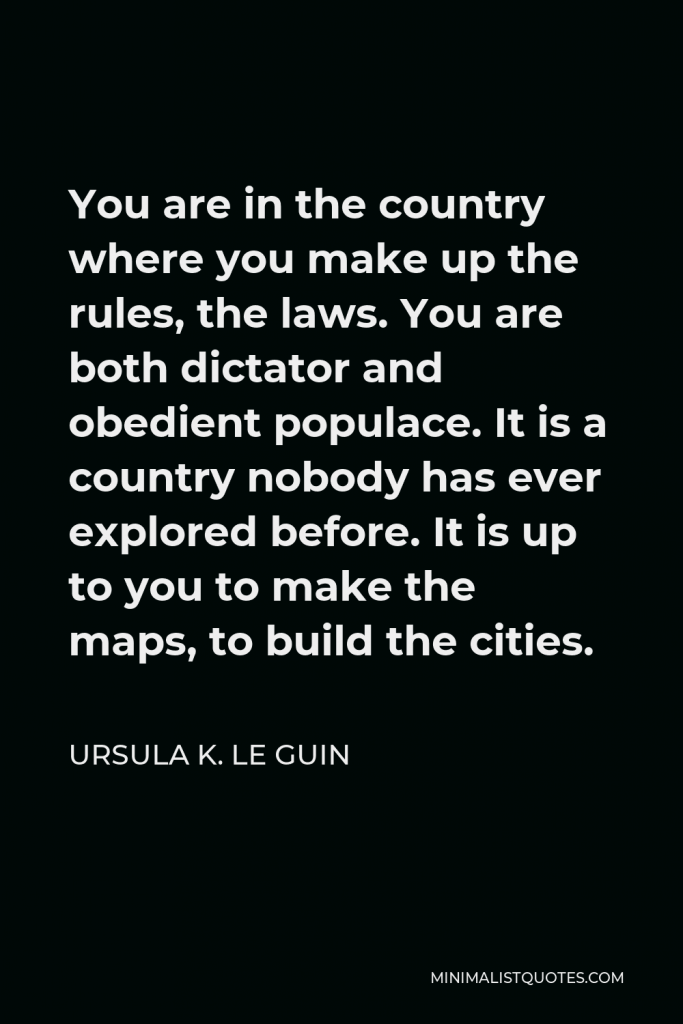 Ursula K. Le Guin Quote - You are in the country where you make up the rules, the laws. You are both dictator and obedient populace. It is a country nobody has ever explored before. It is up to you to make the maps, to build the cities.