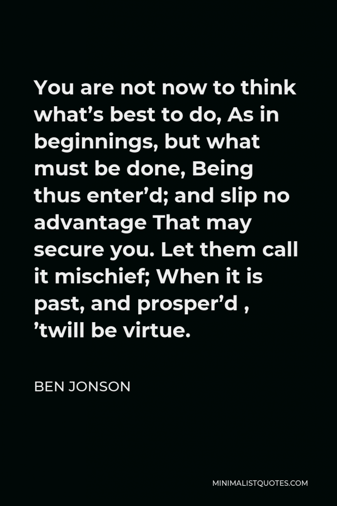 Ben Jonson Quote - You are not now to think what’s best to do, As in beginnings, but what must be done, Being thus enter’d; and slip no advantage That may secure you. Let them call it mischief; When it is past, and prosper’d , ’twill be virtue.