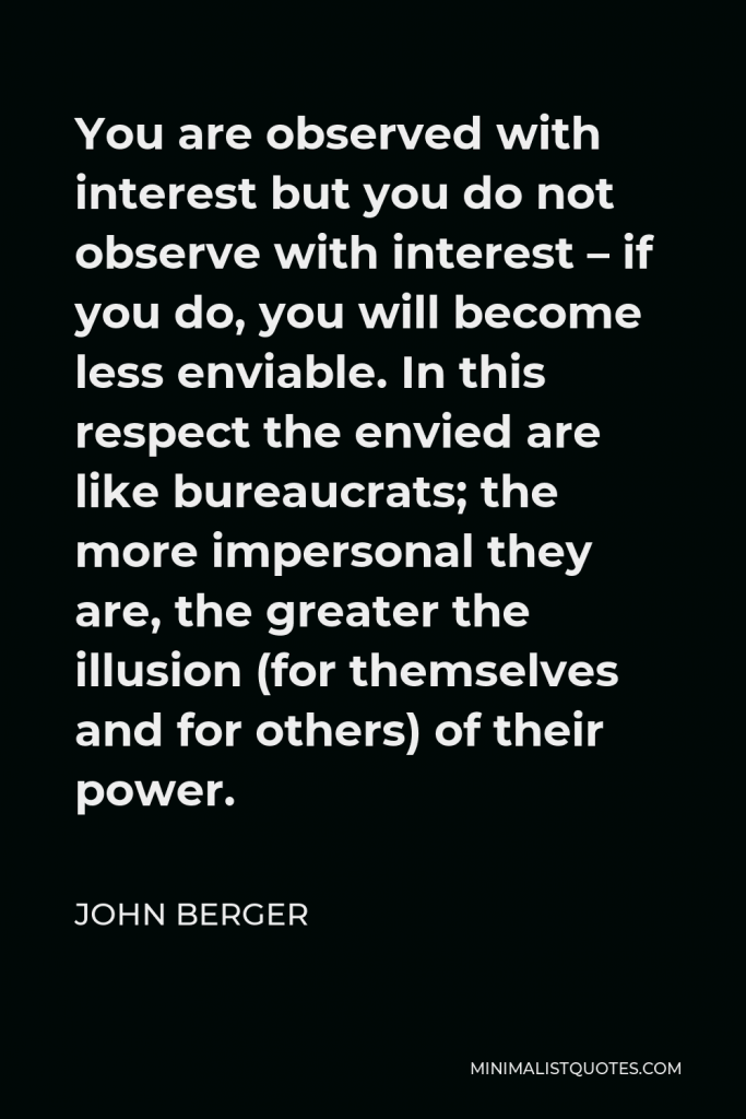 John Berger Quote - You are observed with interest but you do not observe with interest – if you do, you will become less enviable. In this respect the envied are like bureaucrats; the more impersonal they are, the greater the illusion (for themselves and for others) of their power.