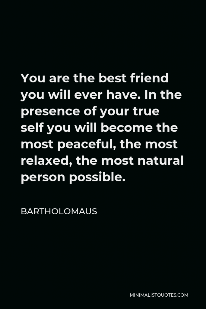 Bartholomaus Quote - You are the best friend you will ever have. In the presence of your true self you will become the most peaceful, the most relaxed, the most natural person possible.