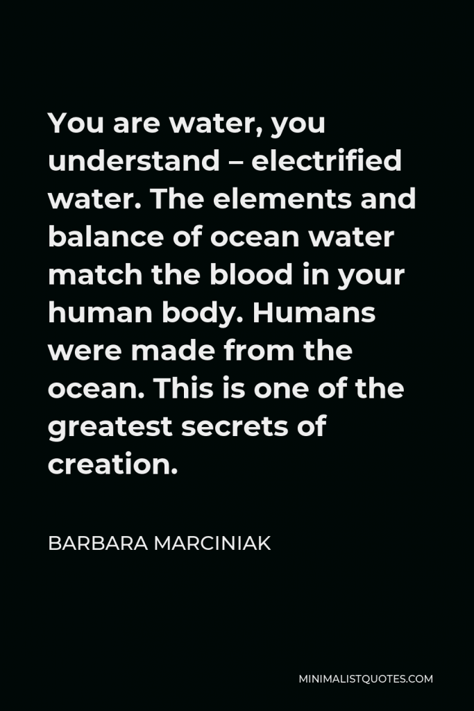 Barbara Marciniak Quote - You are water, you understand – electrified water. The elements and balance of ocean water match the blood in your human body. Humans were made from the ocean. This is one of the greatest secrets of creation.
