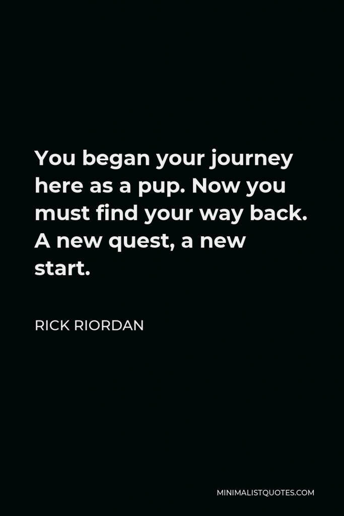 Rick Riordan Quote - You began your journey here as a pup. Now you must find your way back. A new quest, a new start.