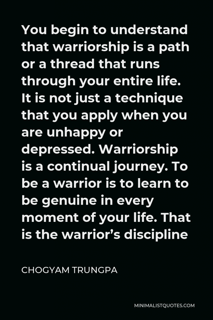 Chogyam Trungpa Quote - You begin to understand that warriorship is a path or a thread that runs through your entire life. It is not just a technique that you apply when you are unhappy or depressed. Warriorship is a continual journey. To be a warrior is to learn to be genuine in every moment of your life. That is the warrior’s discipline