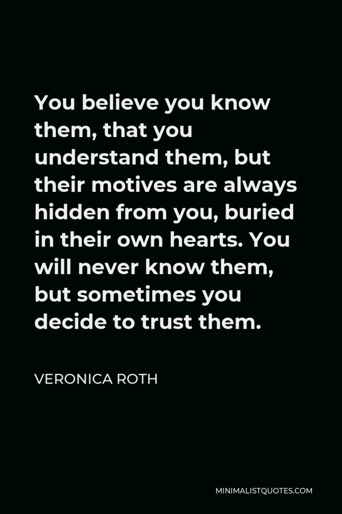 Veronica Roth Quote - You believe you know them, that you understand them, but their motives are always hidden from you, buried in their own hearts. You will never know them, but sometimes you decide to trust them.