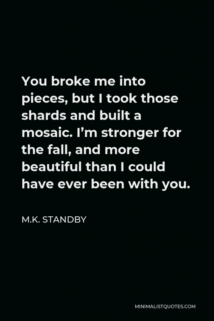M.K. Standby Quote - You broke me into pieces, but I took those shards and built a mosaic. I’m stronger for the fall, and more beautiful than I could have ever been with you.