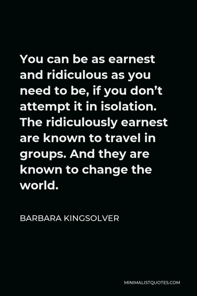 Barbara Kingsolver Quote - You can be as earnest and ridiculous as you need to be, if you don’t attempt it in isolation. The ridiculously earnest are known to travel in groups. And they are known to change the world.