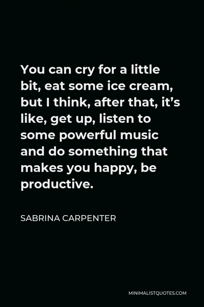 Sabrina Carpenter Quote - You can cry for a little bit, eat some ice cream, but I think, after that, it’s like, get up, listen to some powerful music and do something that makes you happy, be productive.