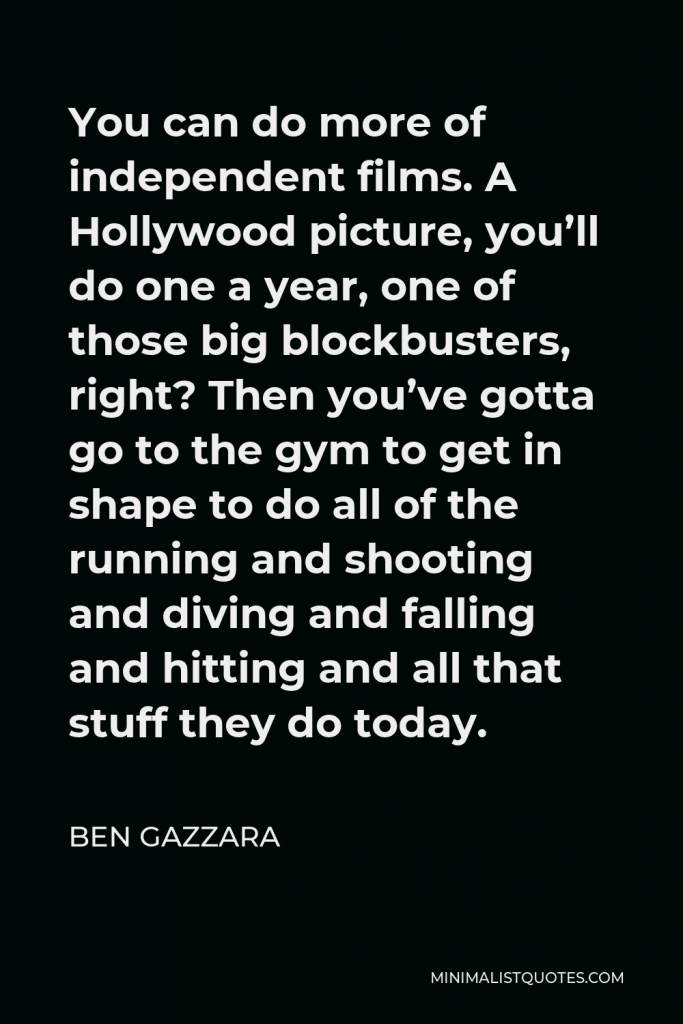 Ben Gazzara Quote - You can do more of independent films. A Hollywood picture, you’ll do one a year, one of those big blockbusters, right? Then you’ve gotta go to the gym to get in shape to do all of the running and shooting and diving and falling and hitting and all that stuff they do today.