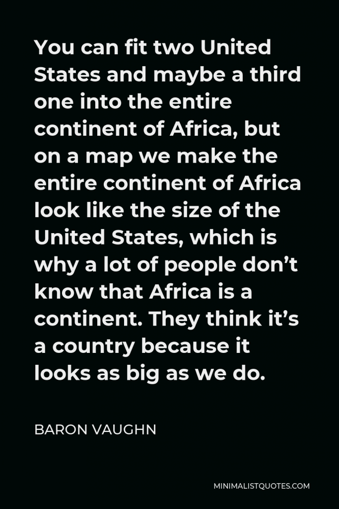 Baron Vaughn Quote - You can fit two United States and maybe a third one into the entire continent of Africa, but on a map we make the entire continent of Africa look like the size of the United States, which is why a lot of people don’t know that Africa is a continent. They think it’s a country because it looks as big as we do.
