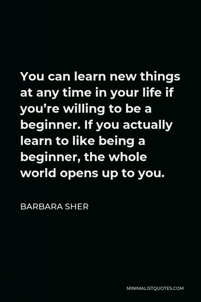 Barbara Sher Quote - You can learn new things at any time in your life if you’re willing to be a beginner. If you actually learn to like being a beginner, the whole world opens up to you.