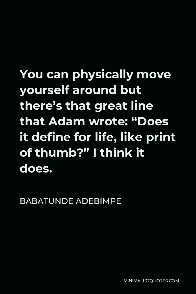 Babatunde Adebimpe Quote - You can physically move yourself around but there’s that great line that Adam wrote: “Does it define for life, like print of thumb?” I think it does.
