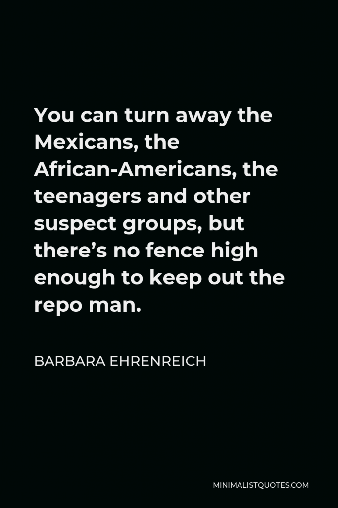 Barbara Ehrenreich Quote - You can turn away the Mexicans, the African-Americans, the teenagers and other suspect groups, but there’s no fence high enough to keep out the repo man.