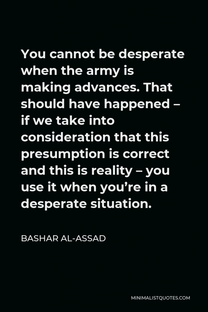 Bashar al-Assad Quote - You cannot be desperate when the army is making advances. That should have happened – if we take into consideration that this presumption is correct and this is reality – you use it when you’re in a desperate situation.