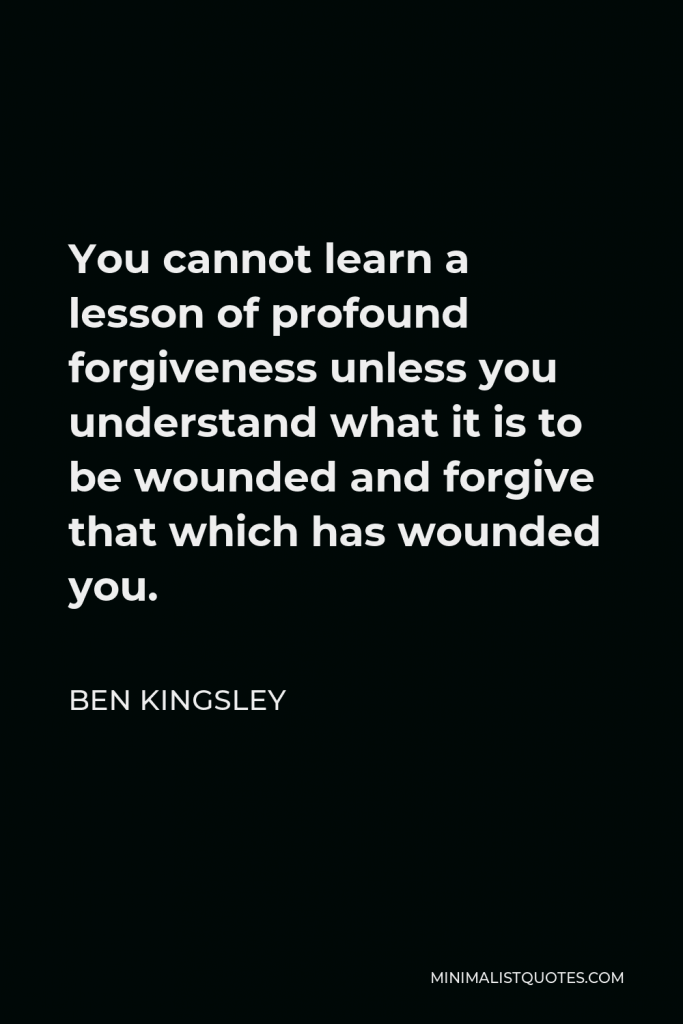 Ben Kingsley Quote - You cannot learn a lesson of profound forgiveness unless you understand what it is to be wounded and forgive that which has wounded you.
