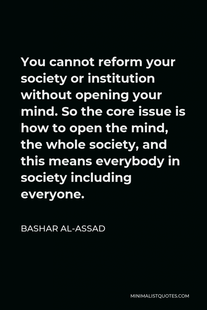 Bashar al-Assad Quote - You cannot reform your society or institution without opening your mind. So the core issue is how to open the mind, the whole society, and this means everybody in society including everyone.