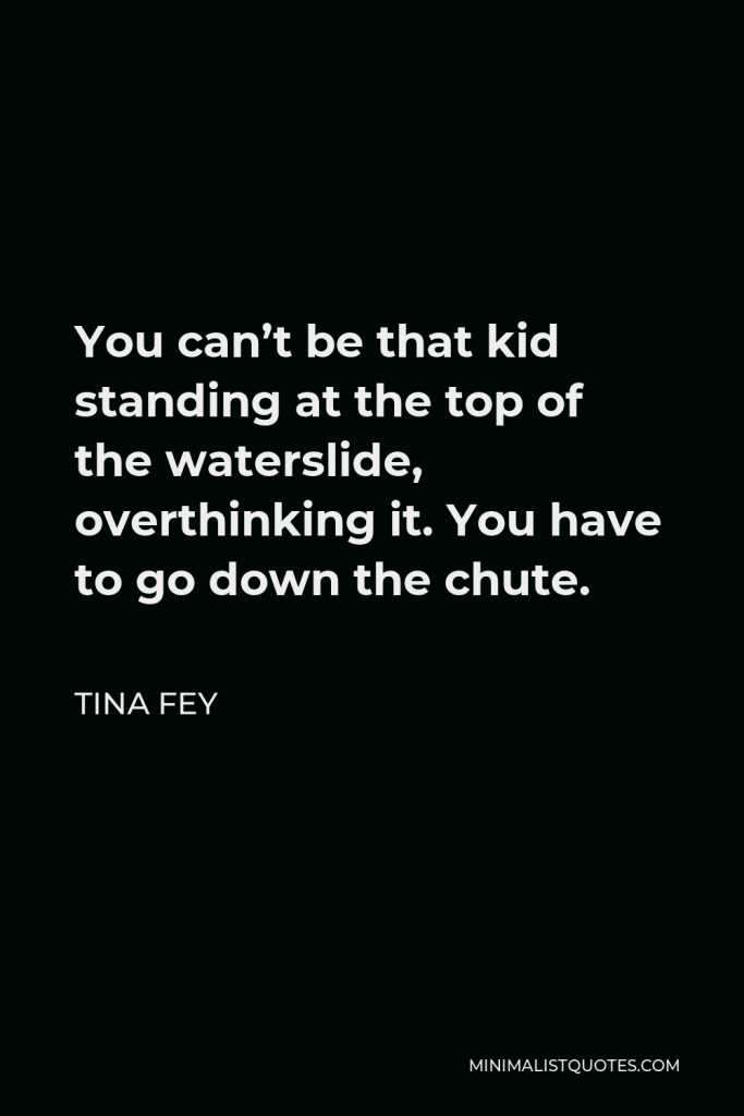 Tina Fey Quote - You can’t be that kid standing at the top of the waterslide, overthinking it. You have to go down the chute.