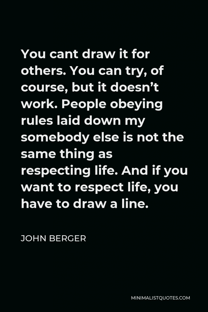 John Berger Quote - You cant draw it for others. You can try, of course, but it doesn’t work. People obeying rules laid down my somebody else is not the same thing as respecting life. And if you want to respect life, you have to draw a line.