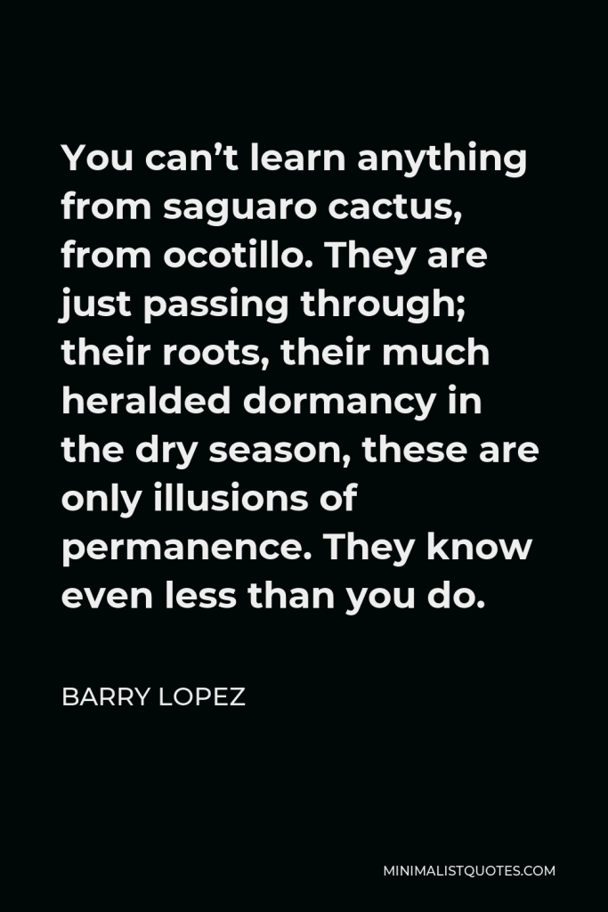 Barry Lopez Quote - You can’t learn anything from saguaro cactus, from ocotillo. They are just passing through; their roots, their much heralded dormancy in the dry season, these are only illusions of permanence. They know even less than you do.