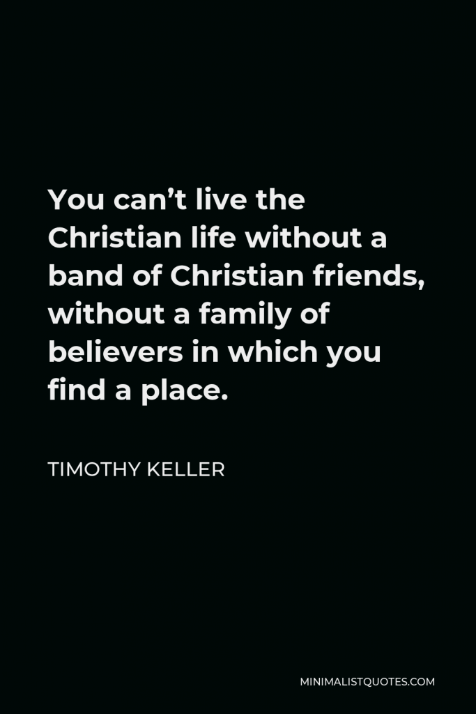 Timothy Keller Quote - You can’t live the Christian life without a band of Christian friends, without a family of believers in which you find a place.