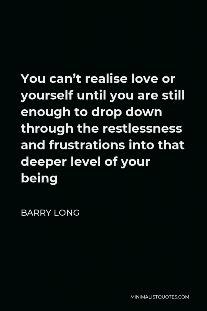 Barry Long Quote - You can’t realise love or yourself until you are still enough to drop down through the restlessness and frustrations into that deeper level of your being