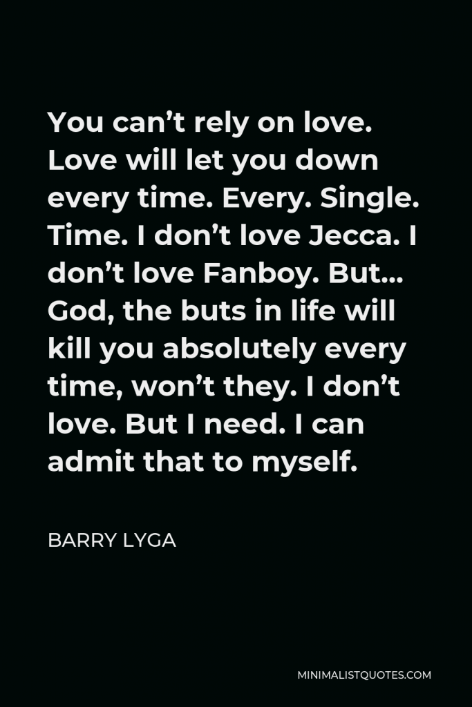 Barry Lyga Quote - You can’t rely on love. Love will let you down every time. Every. Single. Time. I don’t love Jecca. I don’t love Fanboy. But… God, the buts in life will kill you absolutely every time, won’t they. I don’t love. But I need. I can admit that to myself.