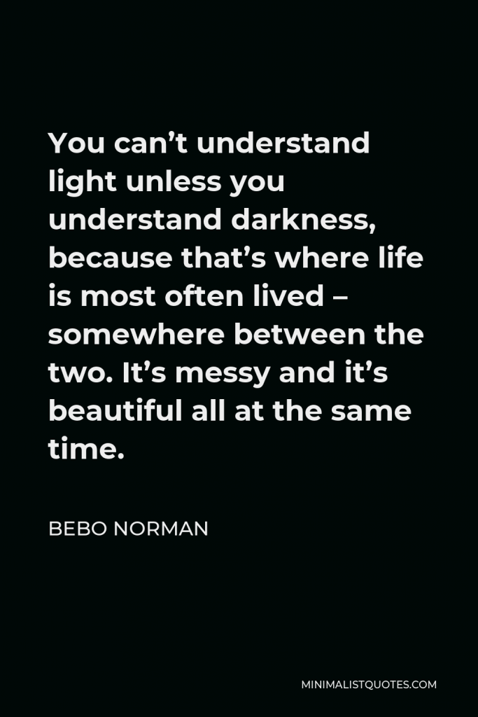 Bebo Norman Quote - You can’t understand light unless you understand darkness, because that’s where life is most often lived – somewhere between the two. It’s messy and it’s beautiful all at the same time.