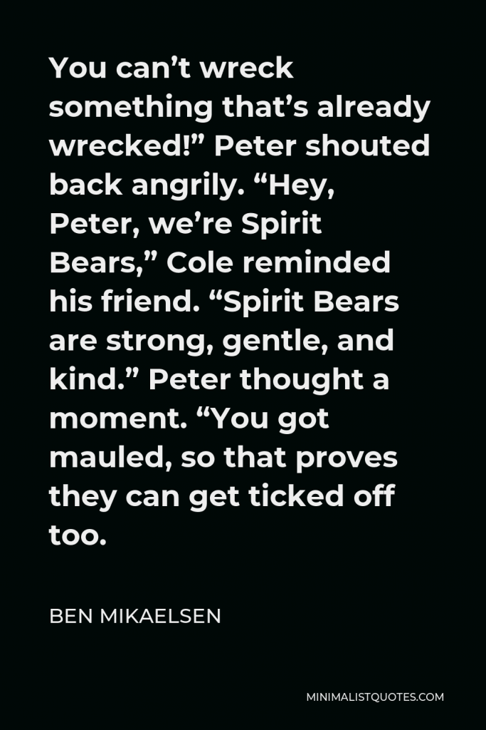Ben Mikaelsen Quote - You can’t wreck something that’s already wrecked!” Peter shouted back angrily. “Hey, Peter, we’re Spirit Bears,” Cole reminded his friend. “Spirit Bears are strong, gentle, and kind.” Peter thought a moment. “You got mauled, so that proves they can get ticked off too.